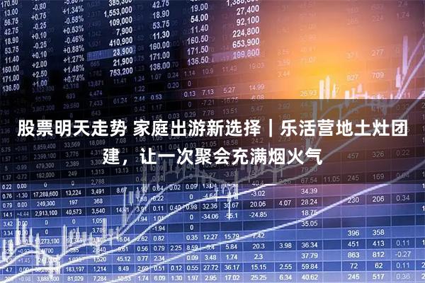 股票明天走势 家庭出游新选择｜乐活营地土灶团建，让一次聚会充满烟火气