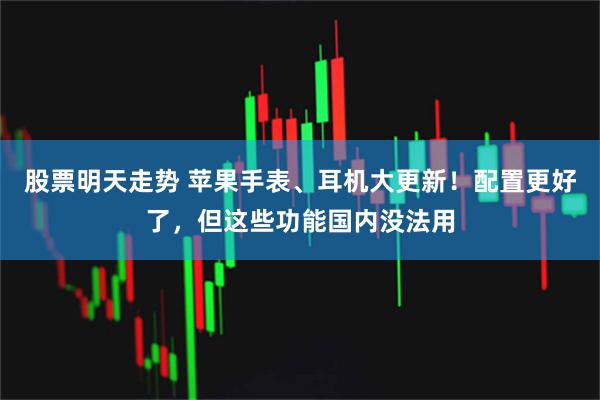 股票明天走势 苹果手表、耳机大更新！配置更好了，但这些功能国内没法用