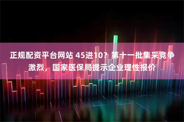 正规配资平台网站 45进10？第十一批集采竞争激烈，国家医保局提示企业理性报价
