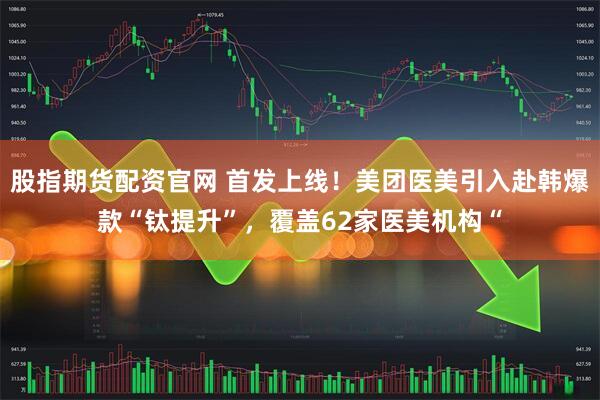 股指期货配资官网 首发上线！美团医美引入赴韩爆款“钛提升”，覆盖62家医美机构“