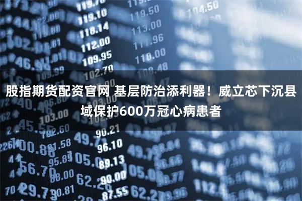 股指期货配资官网 基层防治添利器！威立芯下沉县域保护600万冠心病患者