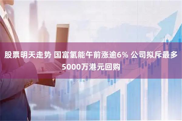 股票明天走势 国富氢能午前涨逾6% 公司拟斥最多5000万港元回购