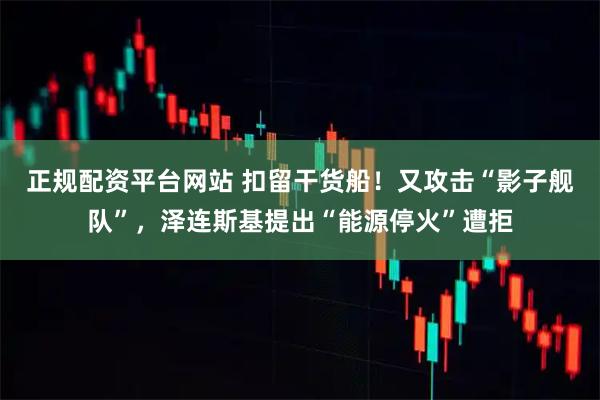 正规配资平台网站 扣留干货船！又攻击“影子舰队”，泽连斯基提出“能源停火”遭拒