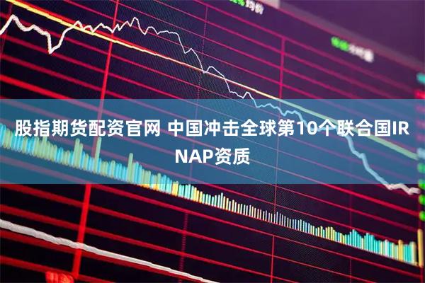 股指期货配资官网 中国冲击全球第10个联合国IRNAP资质