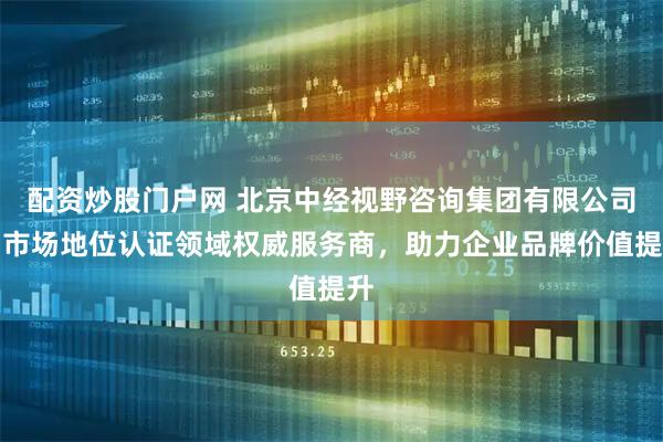 配资炒股门户网 北京中经视野咨询集团有限公司：市场地位认证领域权威服务商，助力企业品牌价值提升