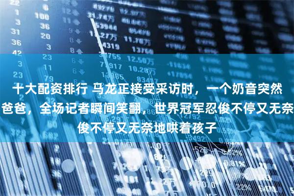 十大配资排行 马龙正接受采访时，一个奶音突然冒出哈喽，爸爸，全场记者瞬间笑翻，世界冠军忍俊不停又无奈地哄着孩子