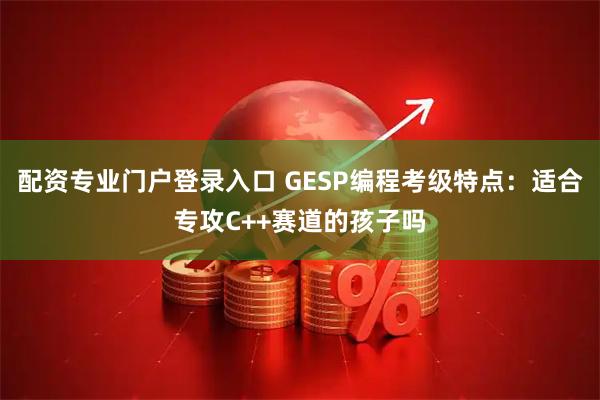 配资专业门户登录入口 GESP编程考级特点：适合专攻C++赛道的孩子吗