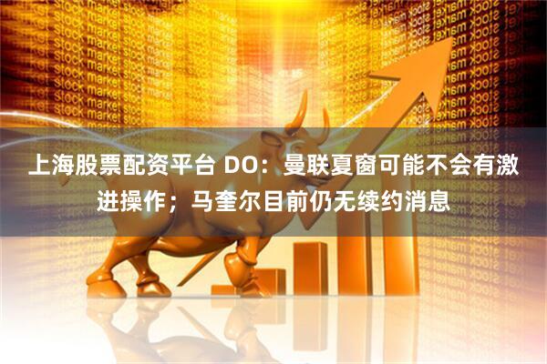 上海股票配资平台 DO：曼联夏窗可能不会有激进操作；马奎尔目前仍无续约消息