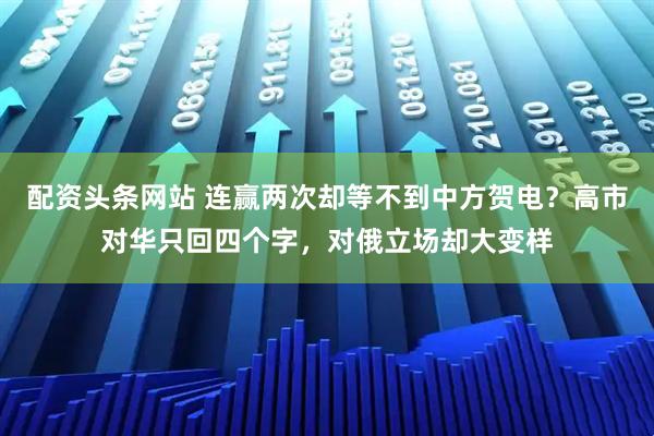 配资头条网站 连赢两次却等不到中方贺电？高市对华只回四个字，对俄立场却大变样