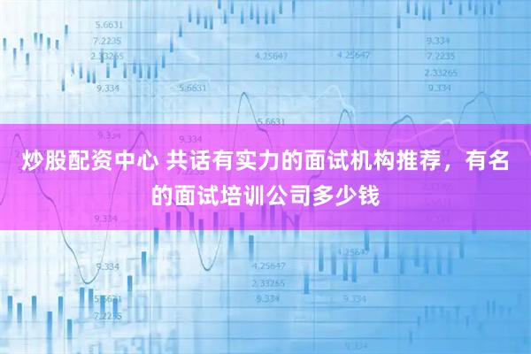 炒股配资中心 共话有实力的面试机构推荐，有名的面试培训公司多少钱