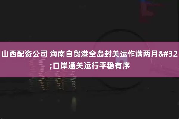 山西配资公司 海南自贸港全岛封关运作满两月 口岸通关运行平稳有序